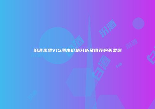 汾酒集团V15酒水价格分析及推荐购买渠道