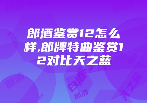 郎酒鉴赏12怎么样,郎牌特曲鉴赏12对比天之蓝