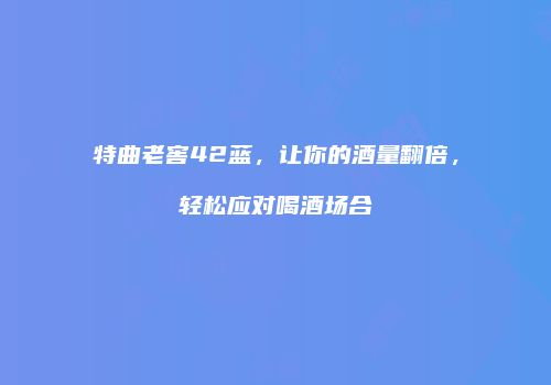 特曲老窖42蓝，让你的酒量翻倍，轻松应对喝酒场合