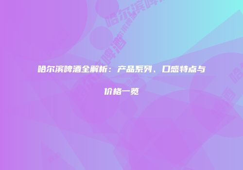 哈尔滨啤酒全解析：产品系列、口感特点与价格一览