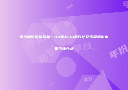 茅台酒收购价揭秘：08年与94年对比及不同年份市场价值分析
