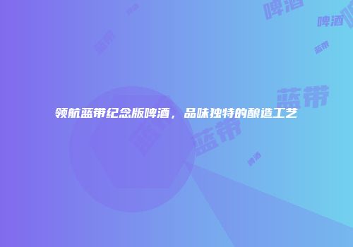 领航蓝带纪念版啤酒，品味独特的酿造工艺