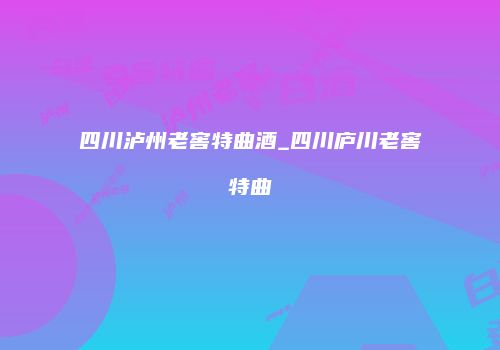 四川泸州老窖特曲酒_四川庐川老窖特曲
