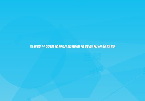 52度兰陵印象酒价格解析及商标纠纷案回顾