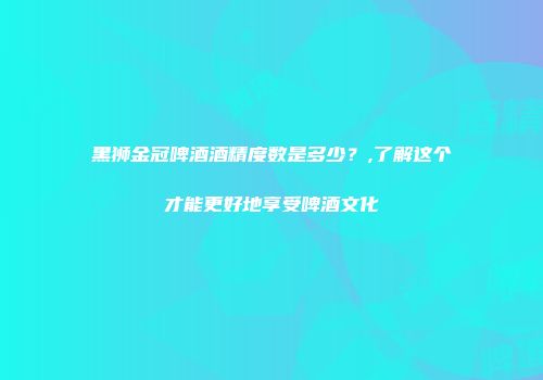 黑狮金冠啤酒酒精度数是多少？,了解这个才能更好地享受啤酒文化