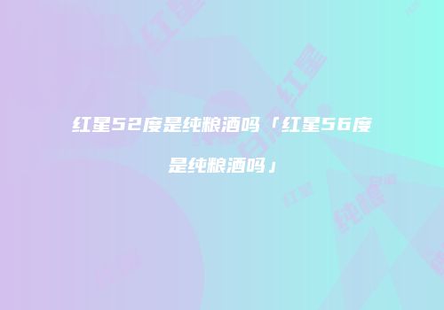 红星52度是纯粮酒吗「红星56度是纯粮酒吗」