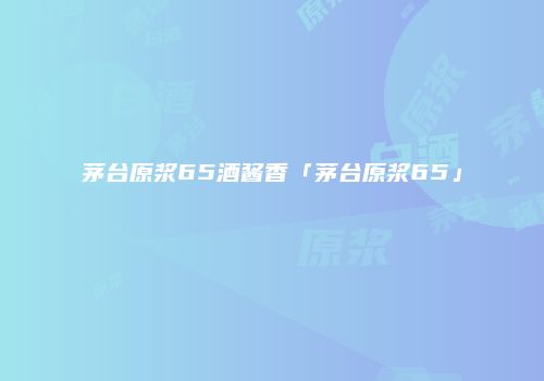 茅台原浆65酒酱香「茅台原浆65」
