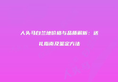 人头马白兰地价格与品质解析：送礼指南及鉴定方法