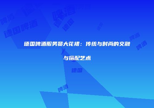 德国啤酒服务员大花裙：传统与时尚的交融与搭配艺术