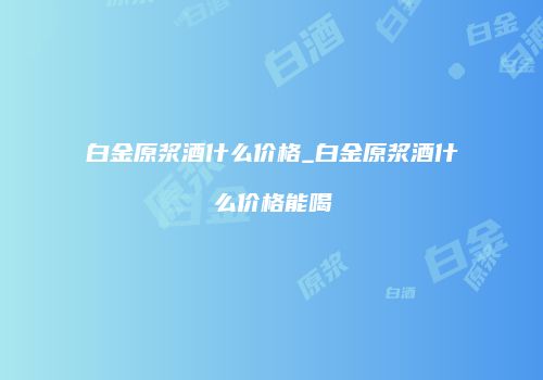 白金原浆酒什么价格_白金原浆酒什么价格能喝