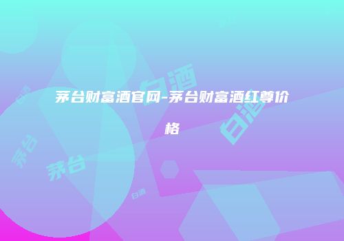 茅台财富酒官网-茅台财富酒红尊价格