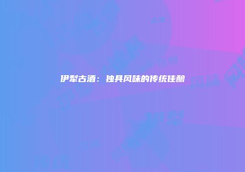 伊犁古酒：独具风味的传统佳酿