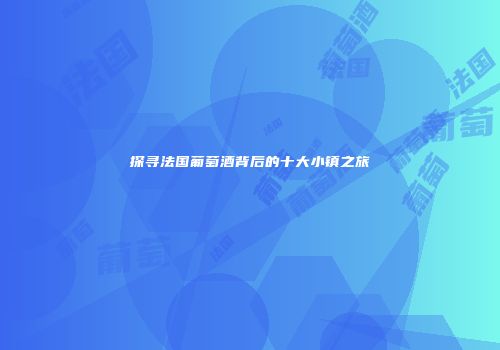 探寻法国葡萄酒背后的十大小镇之旅