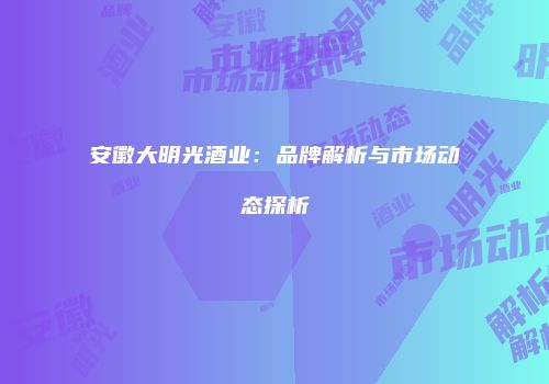安徽大明光酒业：品牌解析与市场动态探析