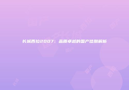 长城西拉2007：品质卓越的国产佳酿解析