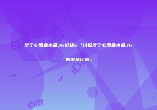 济宁心酒金水晶36价格6「讨论济宁心酒金水晶36的市场行情」