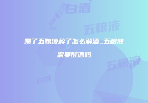 喝了五粮液醉了怎么解酒_五粮液需要醒酒吗