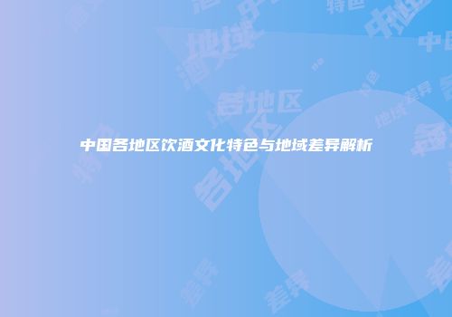 中国各地区饮酒文化特色与地域差异解析