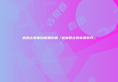 武城古贝春白板酒价格「武城县古贝春酒系列」