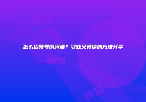 怎么给领导倒啤酒？敬业又得体的方法分享