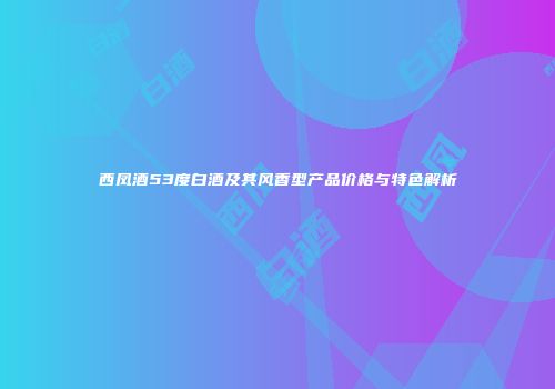 西凤酒53度白酒及其风香型产品价格与特色解析