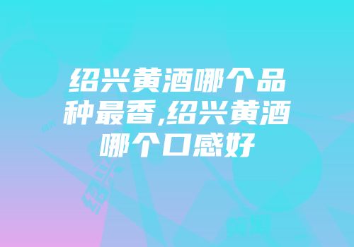 绍兴黄酒哪个品种最香,绍兴黄酒哪个口感好