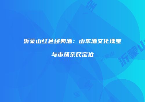 沂蒙山红色经典酒：山东酒文化瑰宝与市场亲民定位