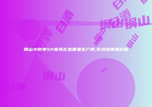 钢山小炮弹52度现在是哪里生产的,军特炮弹酒价格
