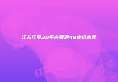 江苏红星30年窖藏酒42度价格表