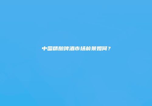 中国精酿啤酒市场前景如何？