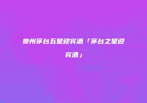 贵州茅台五星迎宾酒「茅台之星迎宾酒」