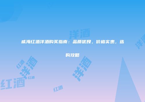 威海红酒洋酒购买指南：品质优良，价格实惠，选购攻略