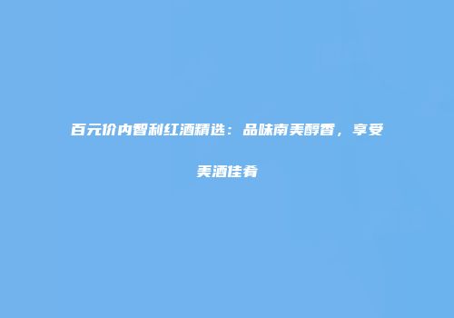 百元价内智利红酒精选：品味南美醇香，享受美酒佳肴