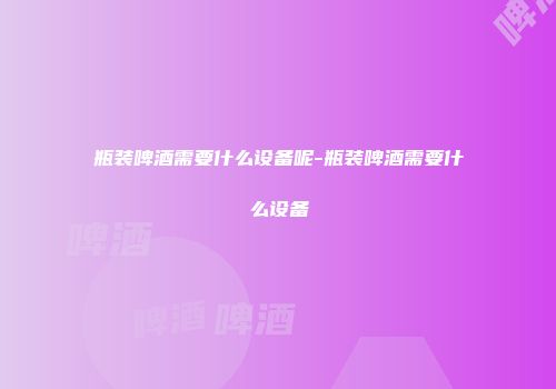 瓶装啤酒需要什么设备呢-瓶装啤酒需要什么设备