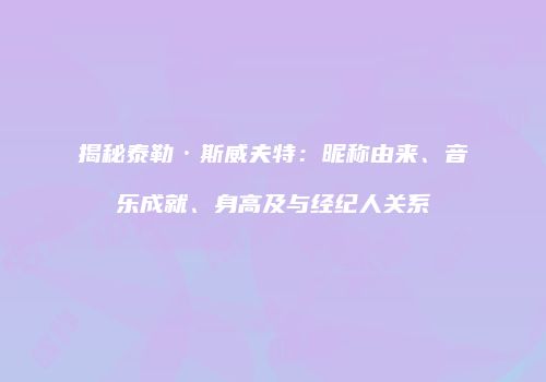揭秘泰勒·斯威夫特：昵称由来、音乐成就、身高及与经纪人关系