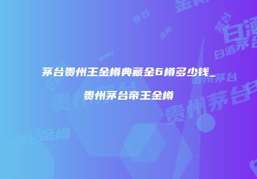 茅台贵州王金樽典藏金6樽多少钱_贵州茅台帝王金樽