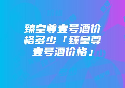 臻皇尊壹号酒价格多少「臻皇尊壹号酒价格」