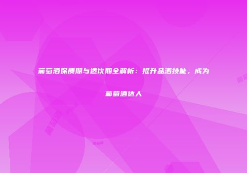 葡萄酒保质期与适饮期全解析：提升品酒技能，成为葡萄酒达人