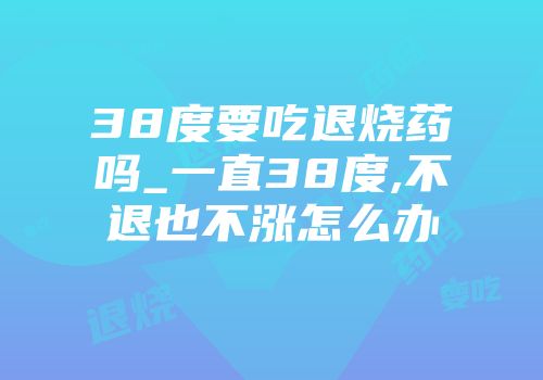 38度要吃退烧药吗_一直38度,不退也不涨怎么办