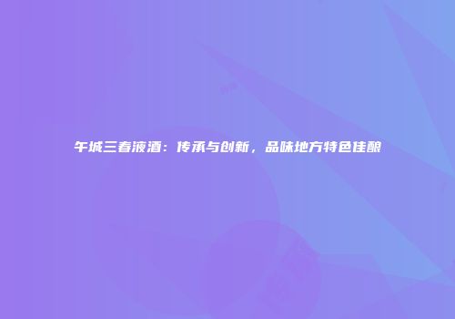 午城三春液酒：传承与创新，品味地方特色佳酿