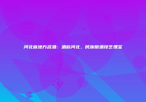 河北省地方名酒：酒韵河北，民族酿酒技艺瑰宝
