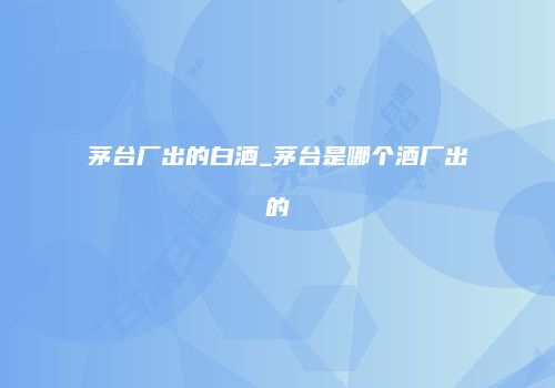 茅台厂出的白酒_茅台是哪个酒厂出的