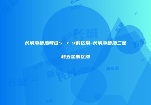 长城葡萄酒特选5 7 9的区别-长城葡萄酒三星和五星的区别