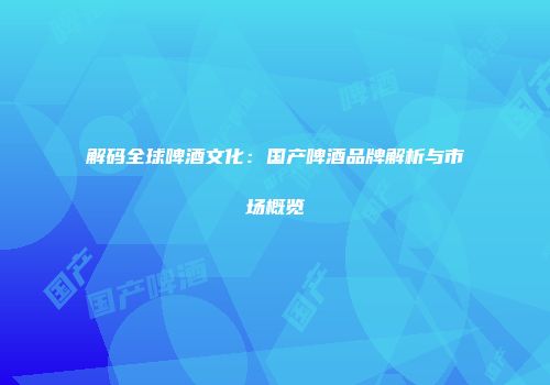 解码全球啤酒文化：国产啤酒品牌解析与市场概览
