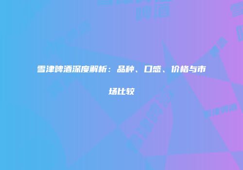 雪津啤酒深度解析：品种、口感、价格与市场比较