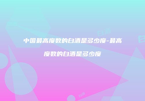 中国最高度数的白酒是多少度-最高度数的白酒是多少度
