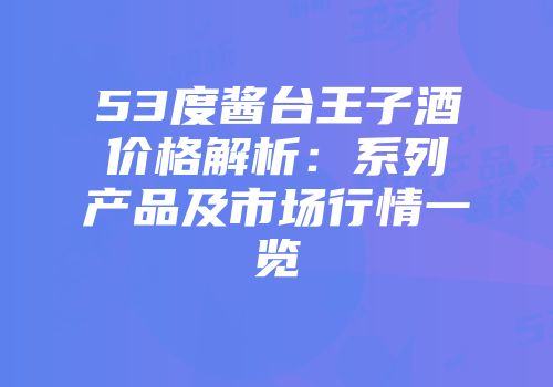 53度酱台王子酒价格解析：系列产品及市场行情一览