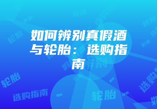 如何辨别真假酒与轮胎：选购指南