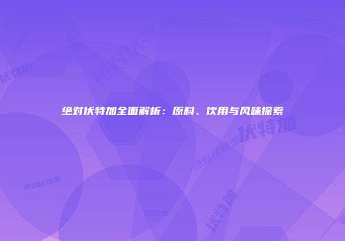 绝对伏特加全面解析：原料、饮用与风味探索