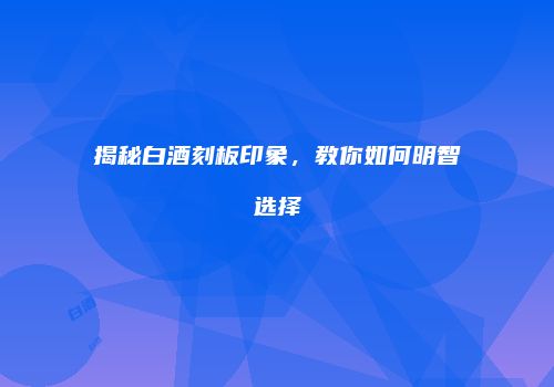 揭秘白酒刻板印象，教你如何明智选择